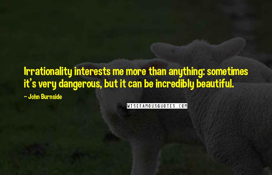 John Burnside Quotes: Irrationality interests me more than anything: sometimes it's very dangerous, but it can be incredibly beautiful.