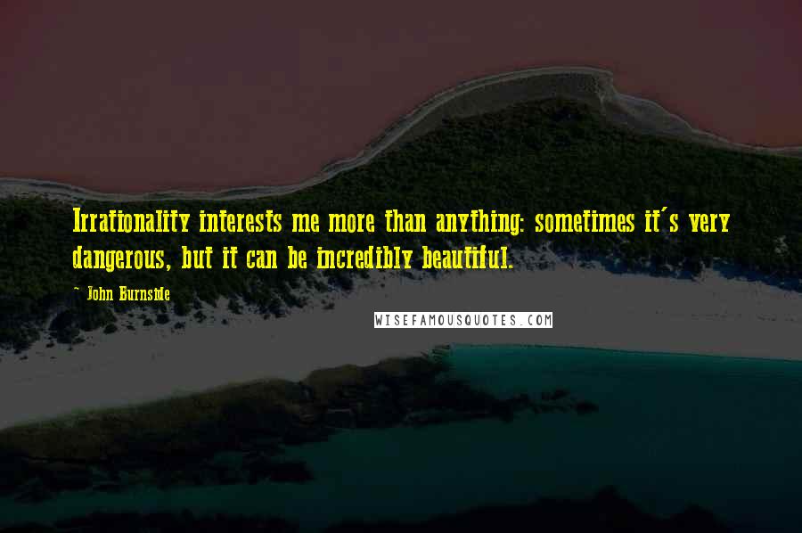 John Burnside Quotes: Irrationality interests me more than anything: sometimes it's very dangerous, but it can be incredibly beautiful.