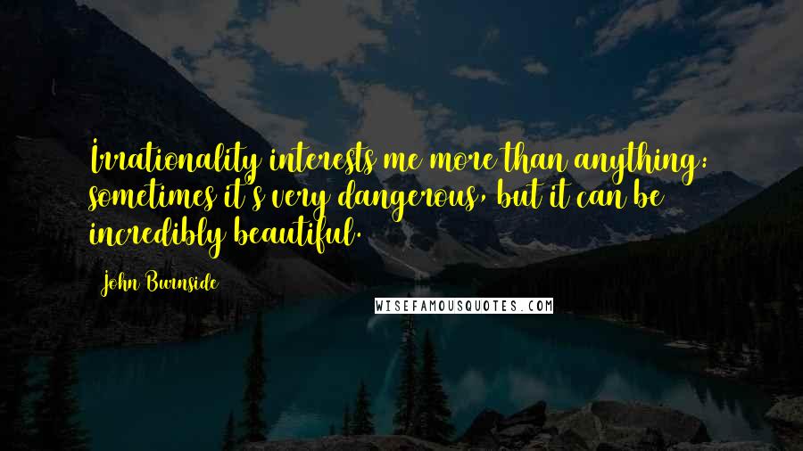 John Burnside Quotes: Irrationality interests me more than anything: sometimes it's very dangerous, but it can be incredibly beautiful.