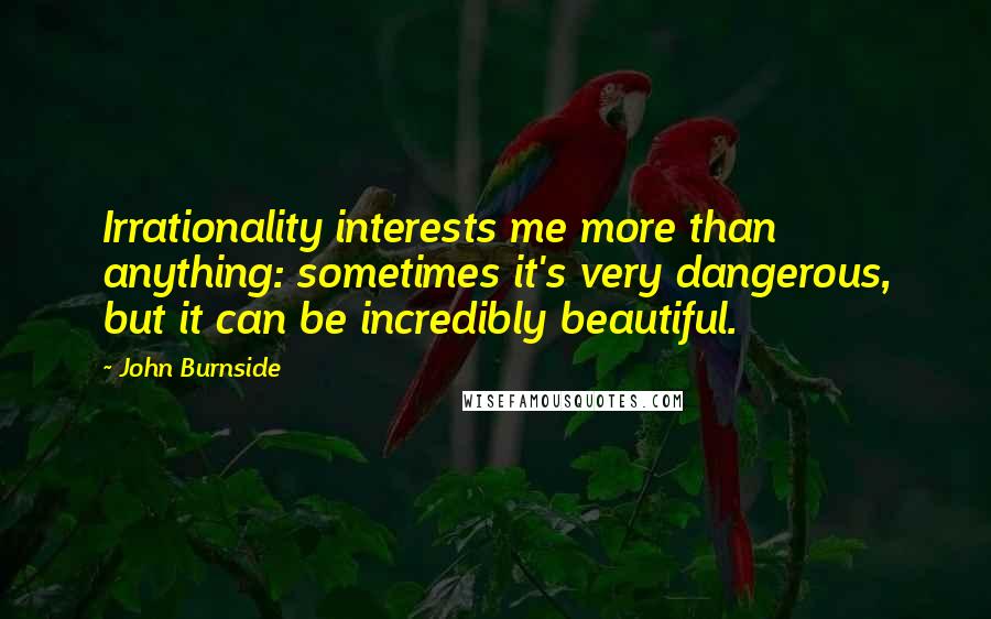 John Burnside Quotes: Irrationality interests me more than anything: sometimes it's very dangerous, but it can be incredibly beautiful.