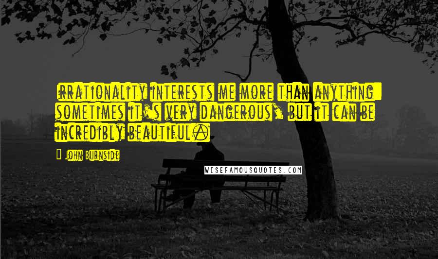 John Burnside Quotes: Irrationality interests me more than anything: sometimes it's very dangerous, but it can be incredibly beautiful.