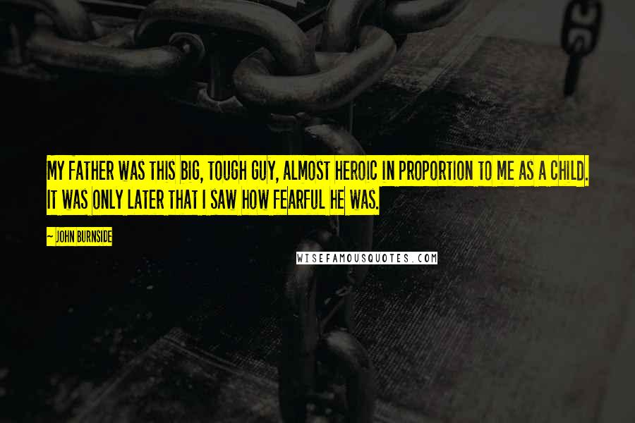 John Burnside Quotes: My father was this big, tough guy, almost heroic in proportion to me as a child. It was only later that I saw how fearful he was.