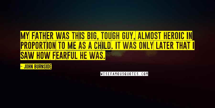 John Burnside Quotes: My father was this big, tough guy, almost heroic in proportion to me as a child. It was only later that I saw how fearful he was.