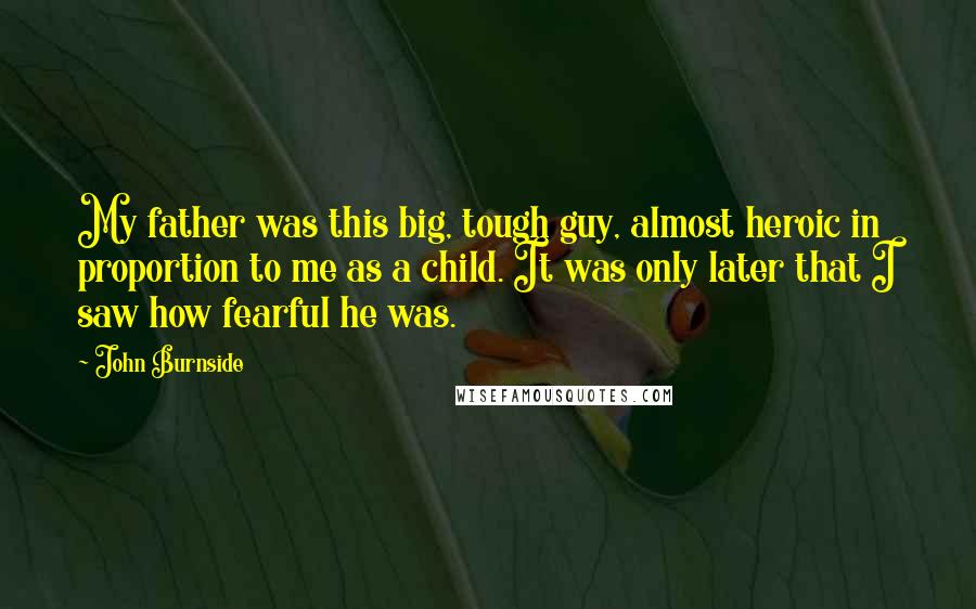 John Burnside Quotes: My father was this big, tough guy, almost heroic in proportion to me as a child. It was only later that I saw how fearful he was.