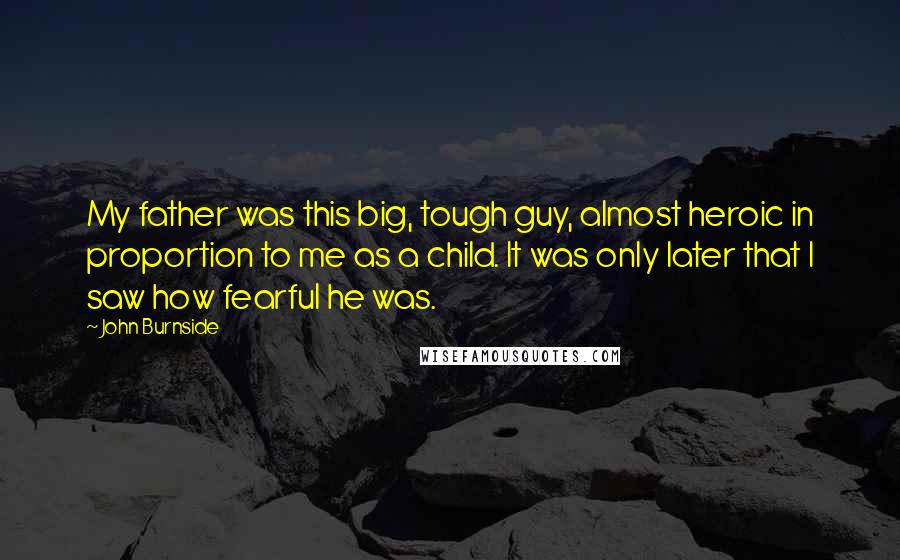 John Burnside Quotes: My father was this big, tough guy, almost heroic in proportion to me as a child. It was only later that I saw how fearful he was.