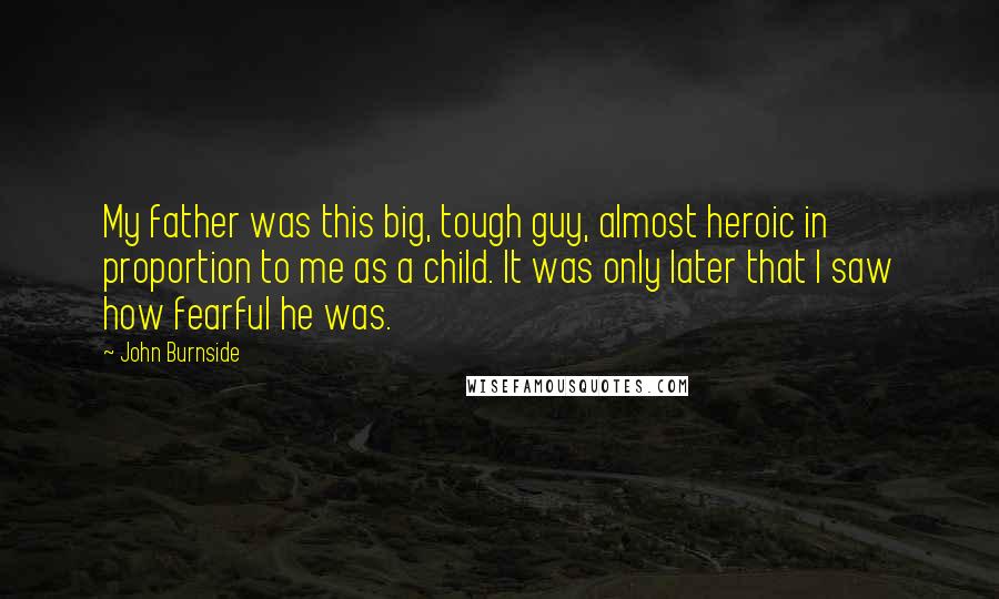 John Burnside Quotes: My father was this big, tough guy, almost heroic in proportion to me as a child. It was only later that I saw how fearful he was.