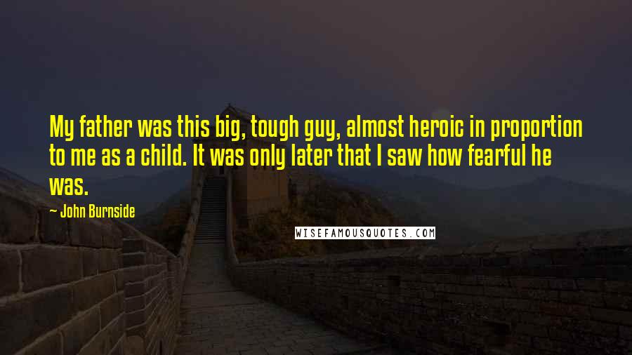 John Burnside Quotes: My father was this big, tough guy, almost heroic in proportion to me as a child. It was only later that I saw how fearful he was.