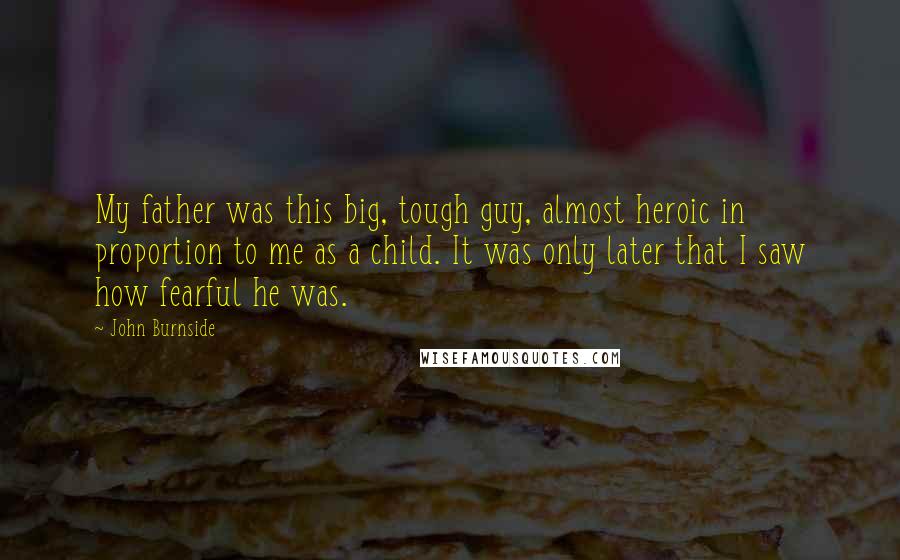 John Burnside Quotes: My father was this big, tough guy, almost heroic in proportion to me as a child. It was only later that I saw how fearful he was.