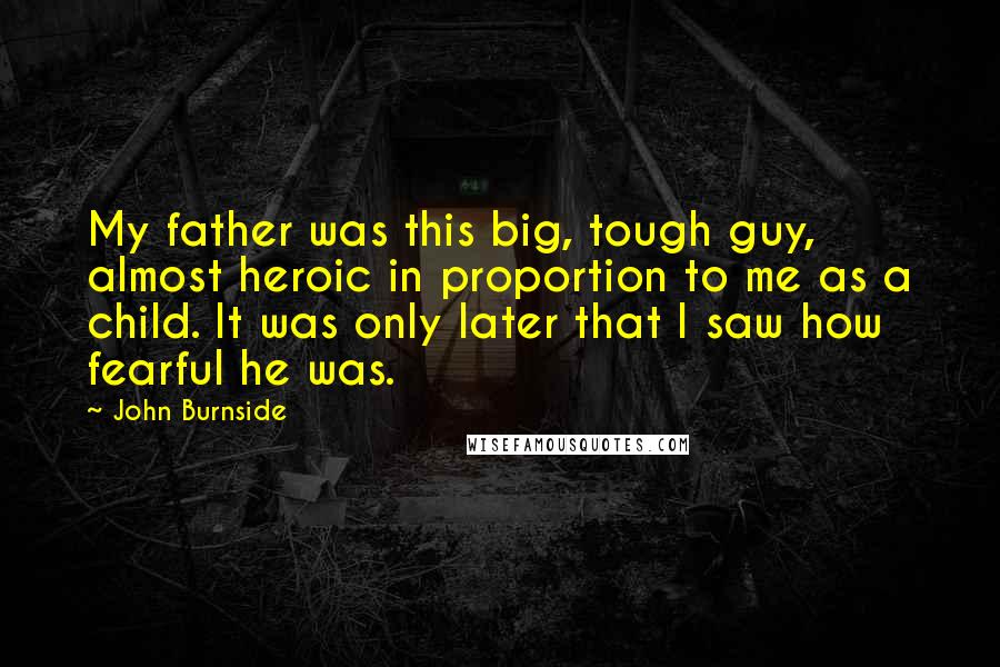 John Burnside Quotes: My father was this big, tough guy, almost heroic in proportion to me as a child. It was only later that I saw how fearful he was.