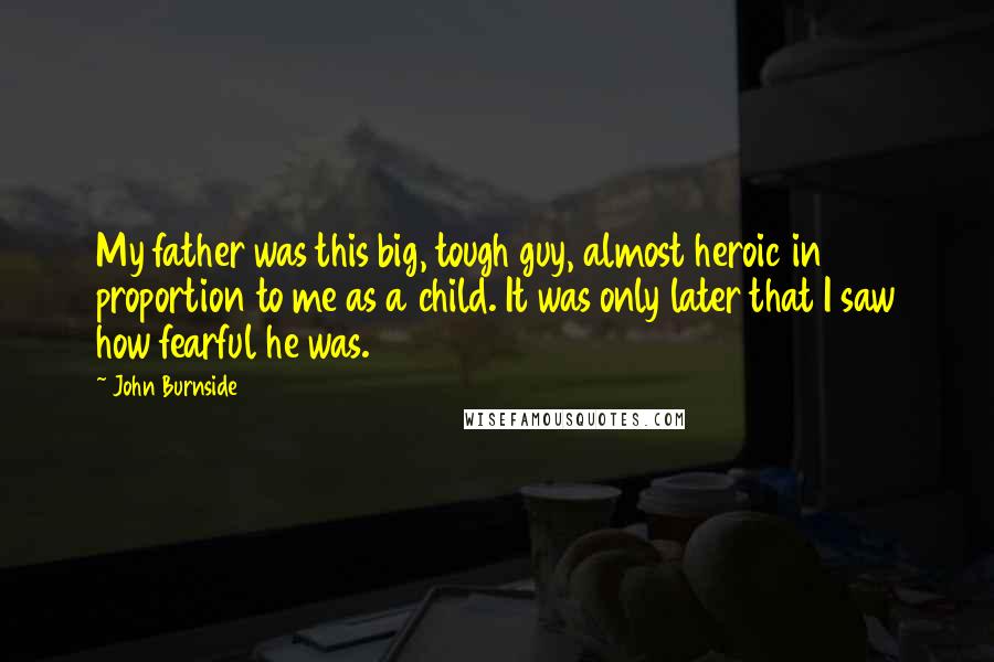 John Burnside Quotes: My father was this big, tough guy, almost heroic in proportion to me as a child. It was only later that I saw how fearful he was.