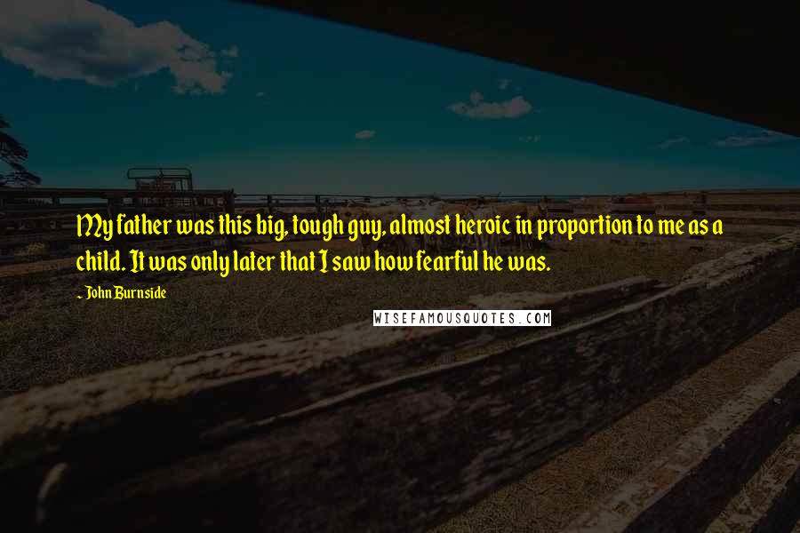 John Burnside Quotes: My father was this big, tough guy, almost heroic in proportion to me as a child. It was only later that I saw how fearful he was.