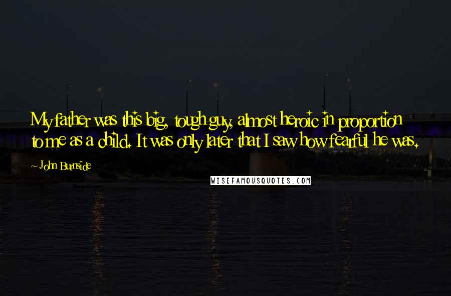 John Burnside Quotes: My father was this big, tough guy, almost heroic in proportion to me as a child. It was only later that I saw how fearful he was.