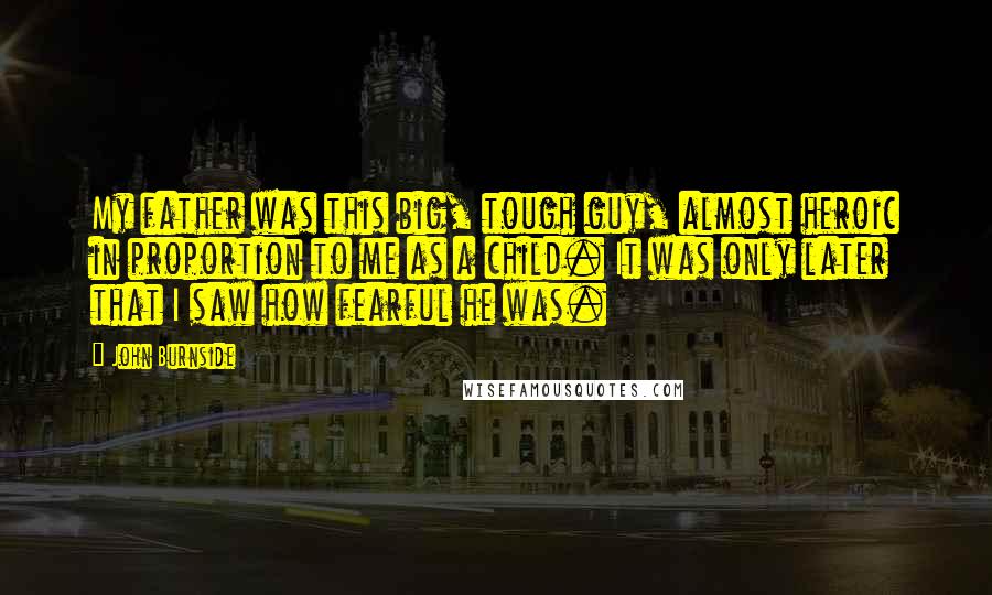 John Burnside Quotes: My father was this big, tough guy, almost heroic in proportion to me as a child. It was only later that I saw how fearful he was.