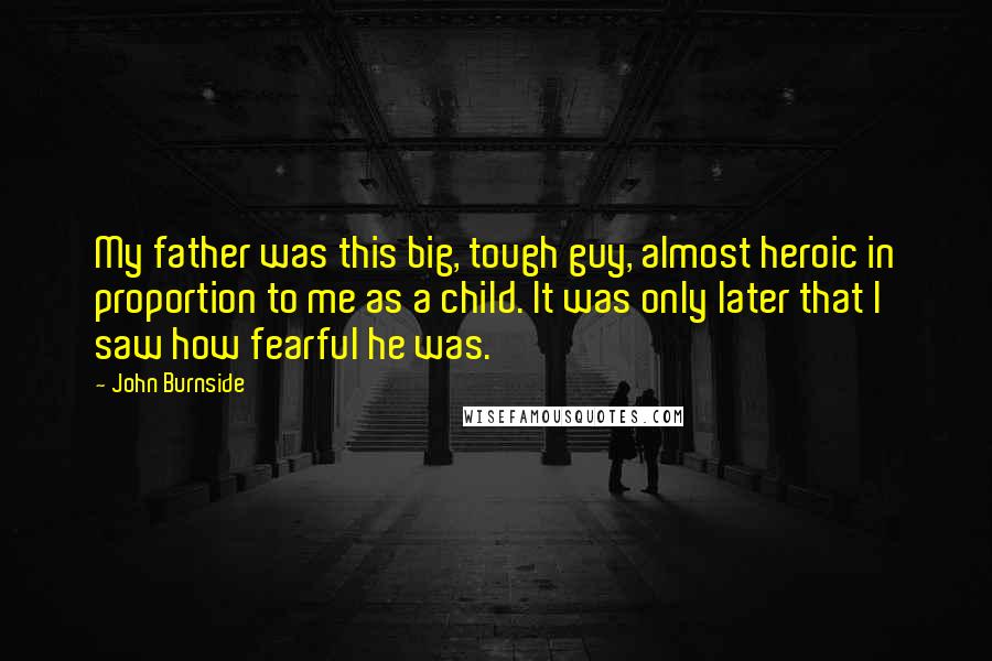 John Burnside Quotes: My father was this big, tough guy, almost heroic in proportion to me as a child. It was only later that I saw how fearful he was.