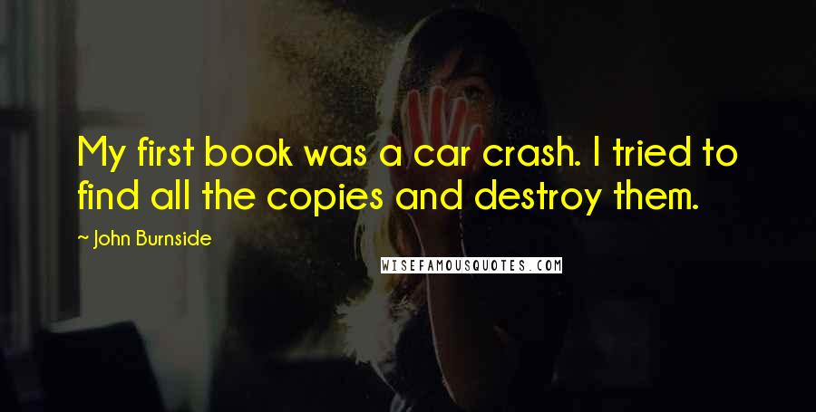 John Burnside Quotes: My first book was a car crash. I tried to find all the copies and destroy them.