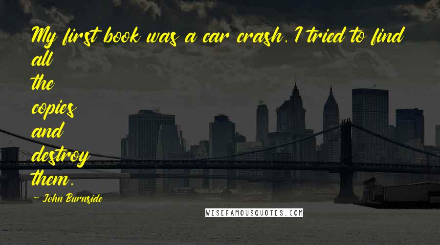 John Burnside Quotes: My first book was a car crash. I tried to find all the copies and destroy them.