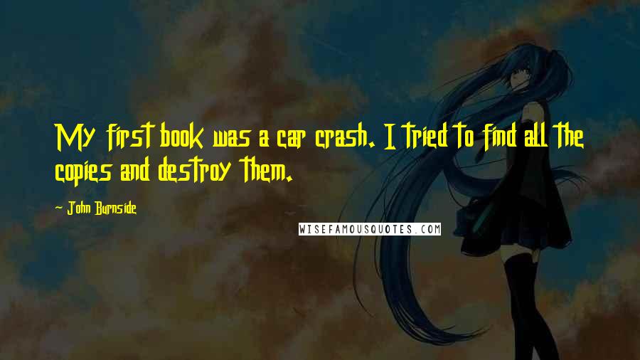 John Burnside Quotes: My first book was a car crash. I tried to find all the copies and destroy them.