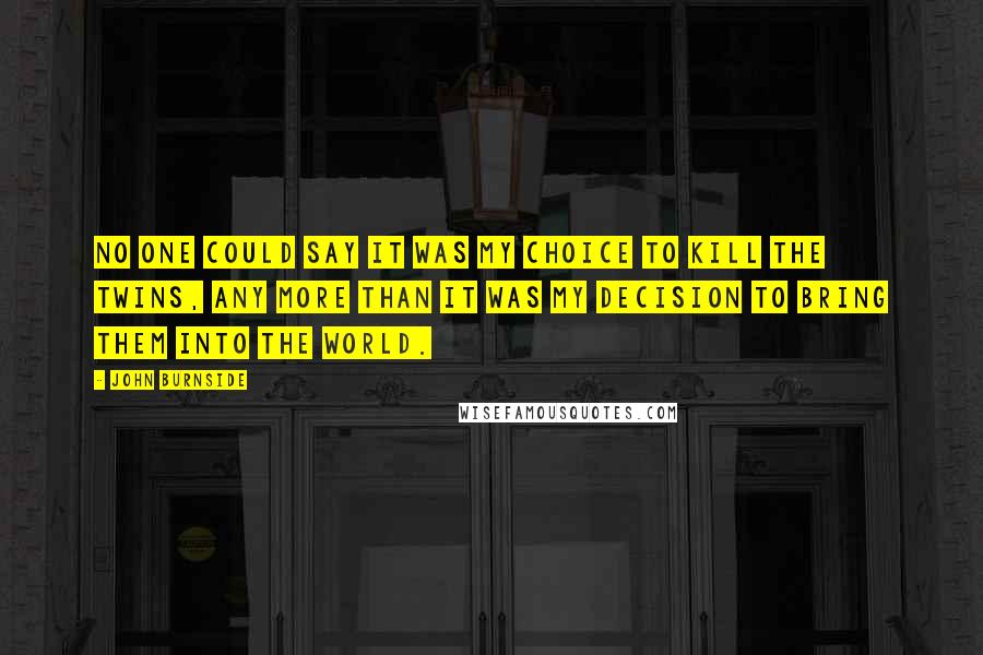 John Burnside Quotes: No one could say it was my choice to kill the twins, any more than it was my decision to bring them into the world.