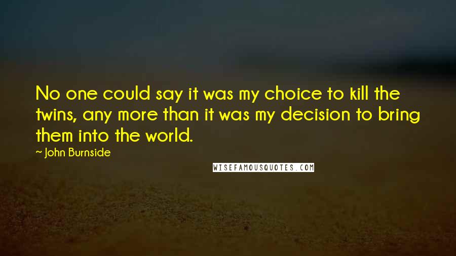 John Burnside Quotes: No one could say it was my choice to kill the twins, any more than it was my decision to bring them into the world.