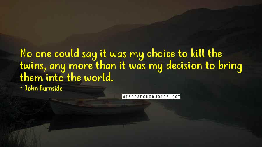 John Burnside Quotes: No one could say it was my choice to kill the twins, any more than it was my decision to bring them into the world.