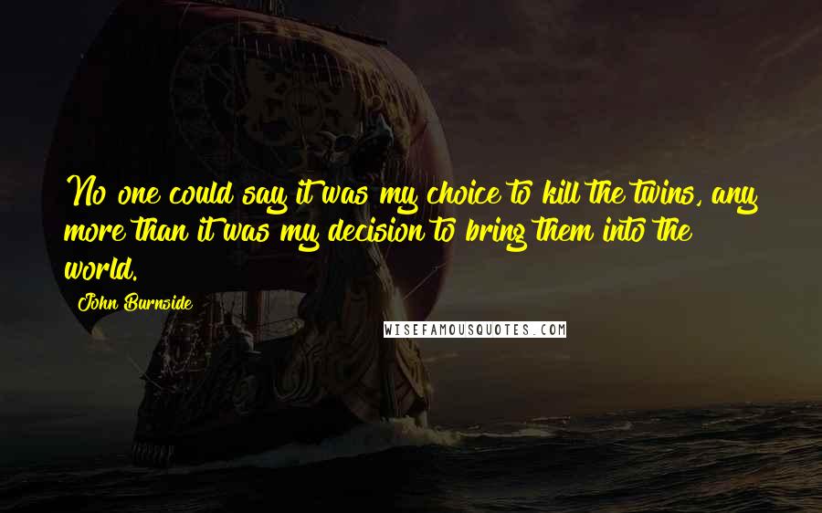 John Burnside Quotes: No one could say it was my choice to kill the twins, any more than it was my decision to bring them into the world.