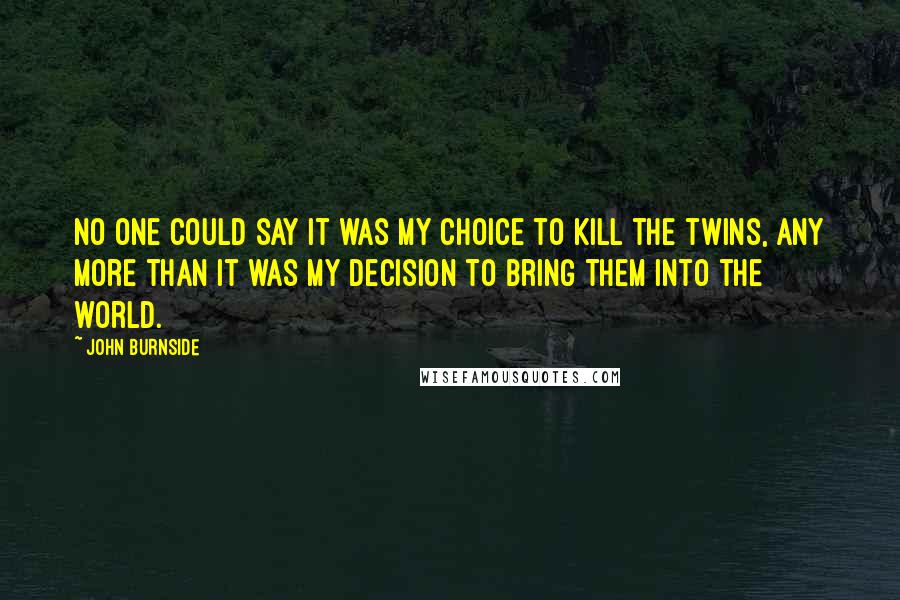 John Burnside Quotes: No one could say it was my choice to kill the twins, any more than it was my decision to bring them into the world.