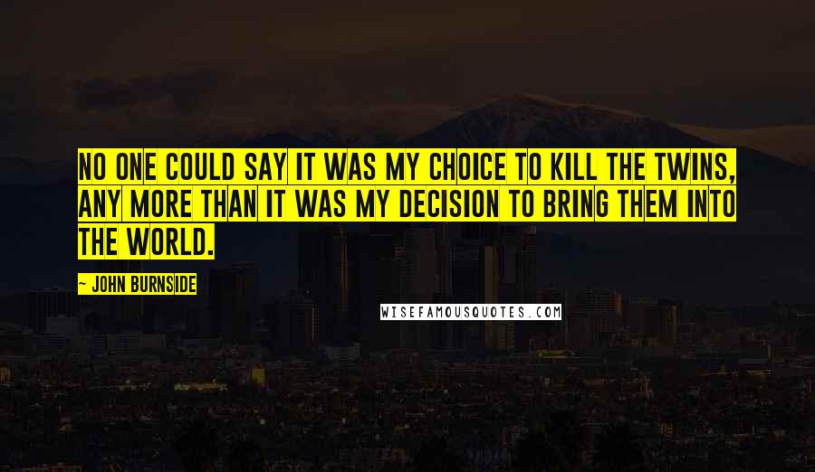 John Burnside Quotes: No one could say it was my choice to kill the twins, any more than it was my decision to bring them into the world.