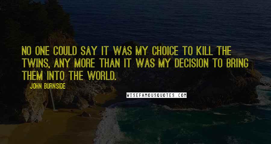 John Burnside Quotes: No one could say it was my choice to kill the twins, any more than it was my decision to bring them into the world.