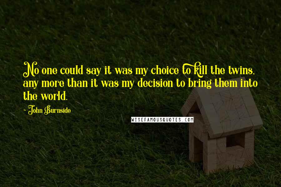 John Burnside Quotes: No one could say it was my choice to kill the twins, any more than it was my decision to bring them into the world.