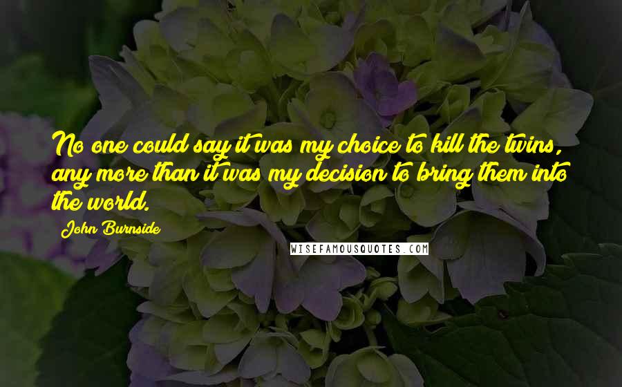 John Burnside Quotes: No one could say it was my choice to kill the twins, any more than it was my decision to bring them into the world.