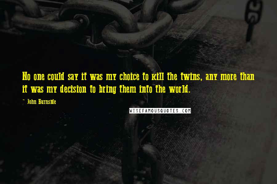 John Burnside Quotes: No one could say it was my choice to kill the twins, any more than it was my decision to bring them into the world.