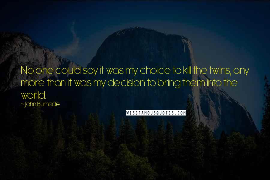 John Burnside Quotes: No one could say it was my choice to kill the twins, any more than it was my decision to bring them into the world.