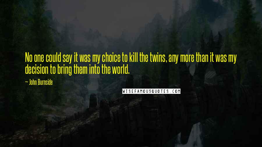 John Burnside Quotes: No one could say it was my choice to kill the twins, any more than it was my decision to bring them into the world.