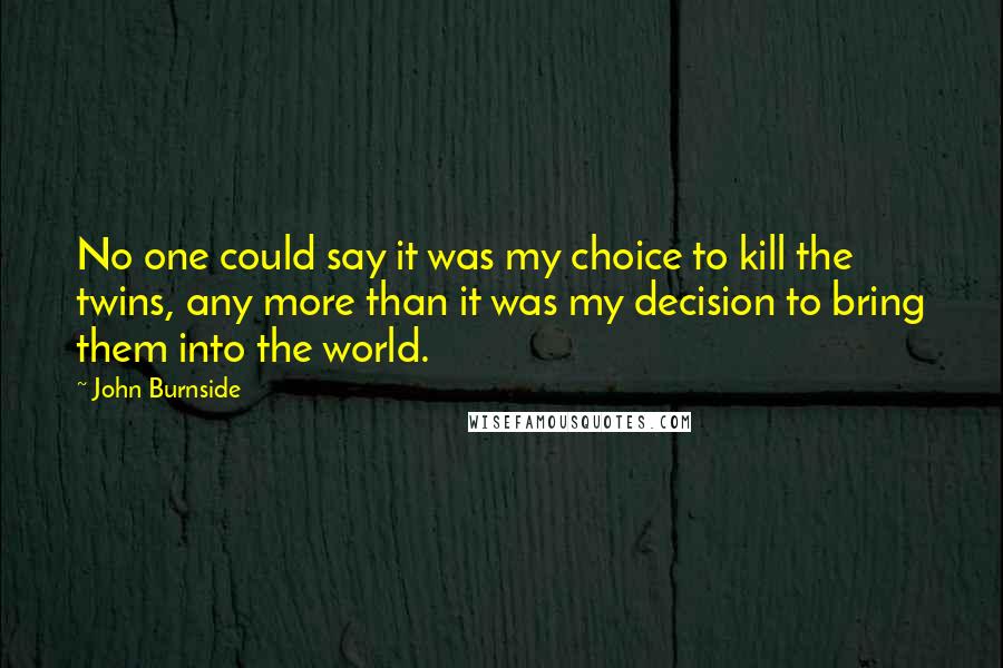 John Burnside Quotes: No one could say it was my choice to kill the twins, any more than it was my decision to bring them into the world.