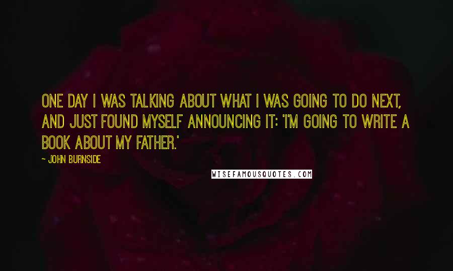 John Burnside Quotes: One day I was talking about what I was going to do next, and just found myself announcing it: 'I'm going to write a book about my father.'