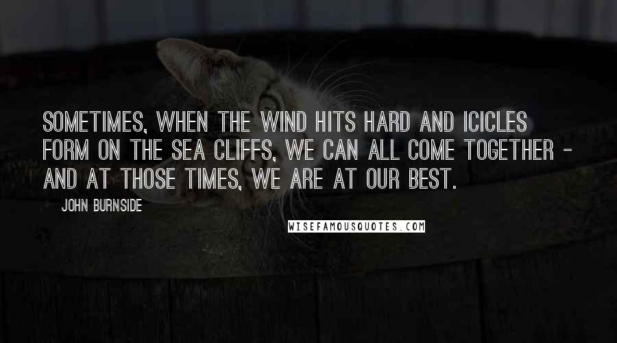 John Burnside Quotes: Sometimes, when the wind hits hard and icicles form on the sea cliffs, we can all come together - and at those times, we are at our best.