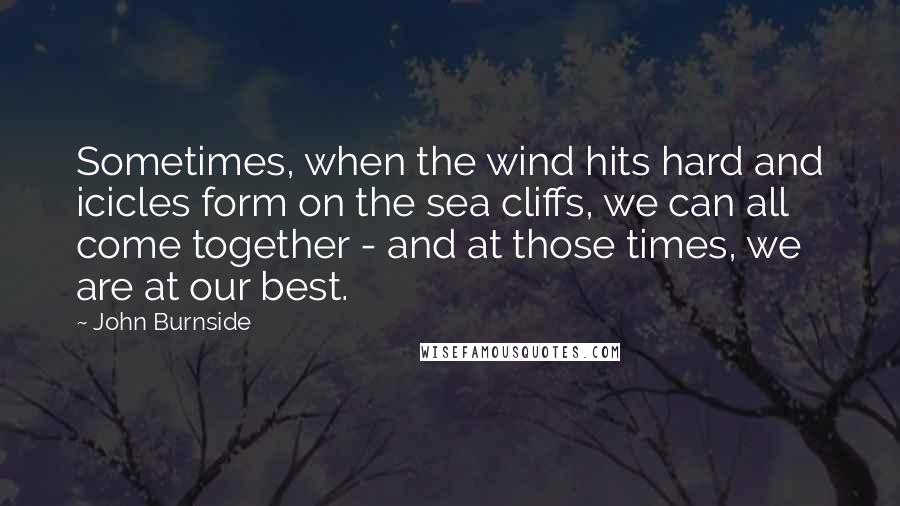 John Burnside Quotes: Sometimes, when the wind hits hard and icicles form on the sea cliffs, we can all come together - and at those times, we are at our best.