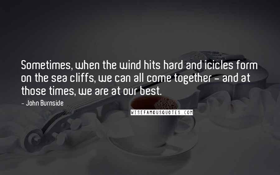 John Burnside Quotes: Sometimes, when the wind hits hard and icicles form on the sea cliffs, we can all come together - and at those times, we are at our best.