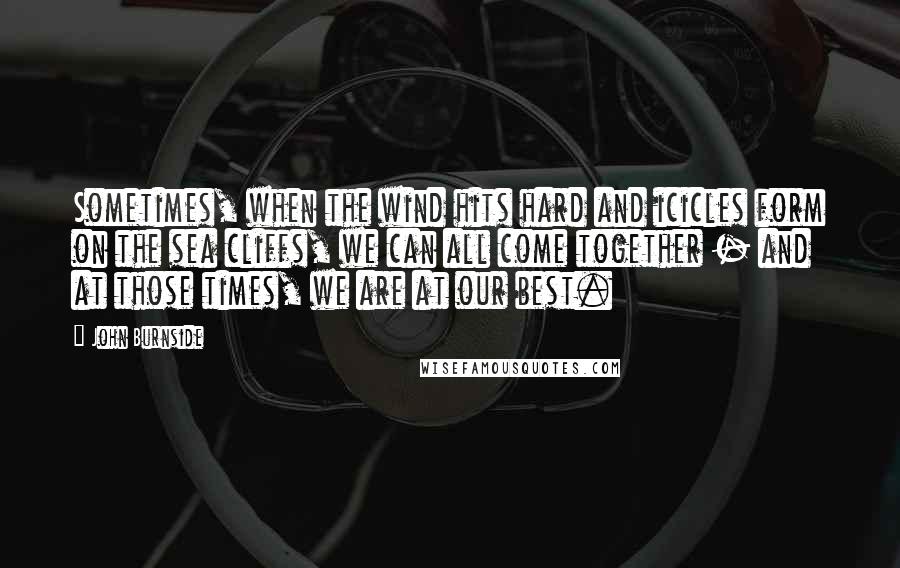 John Burnside Quotes: Sometimes, when the wind hits hard and icicles form on the sea cliffs, we can all come together - and at those times, we are at our best.