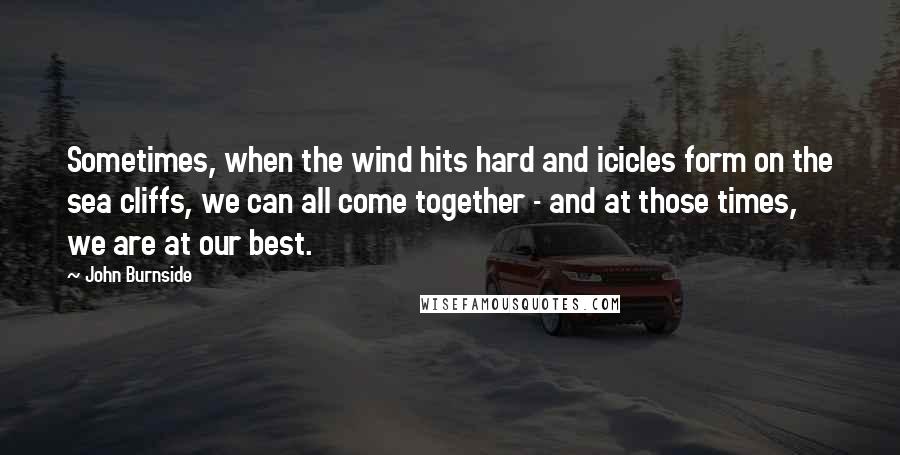 John Burnside Quotes: Sometimes, when the wind hits hard and icicles form on the sea cliffs, we can all come together - and at those times, we are at our best.