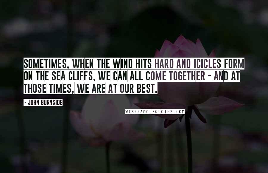 John Burnside Quotes: Sometimes, when the wind hits hard and icicles form on the sea cliffs, we can all come together - and at those times, we are at our best.