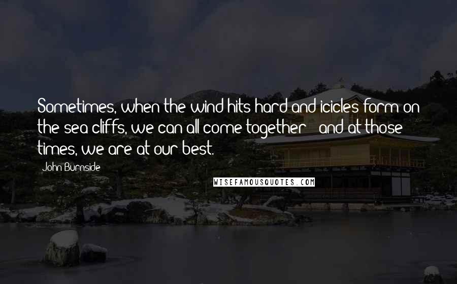 John Burnside Quotes: Sometimes, when the wind hits hard and icicles form on the sea cliffs, we can all come together - and at those times, we are at our best.