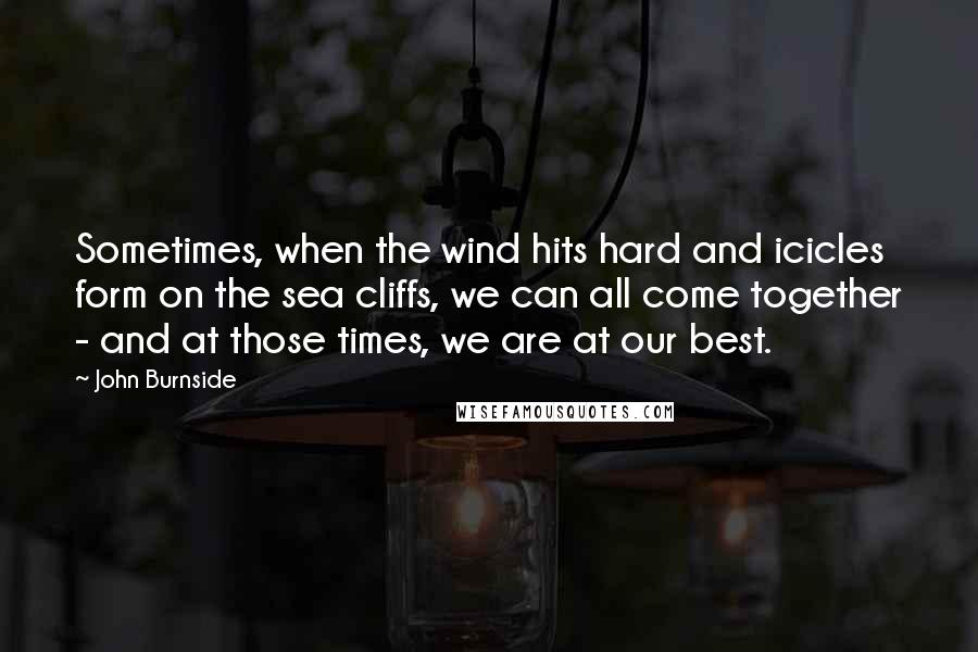 John Burnside Quotes: Sometimes, when the wind hits hard and icicles form on the sea cliffs, we can all come together - and at those times, we are at our best.