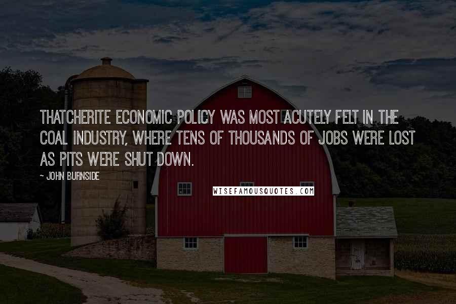 John Burnside Quotes: Thatcherite economic policy was most acutely felt in the coal industry, where tens of thousands of jobs were lost as pits were shut down.