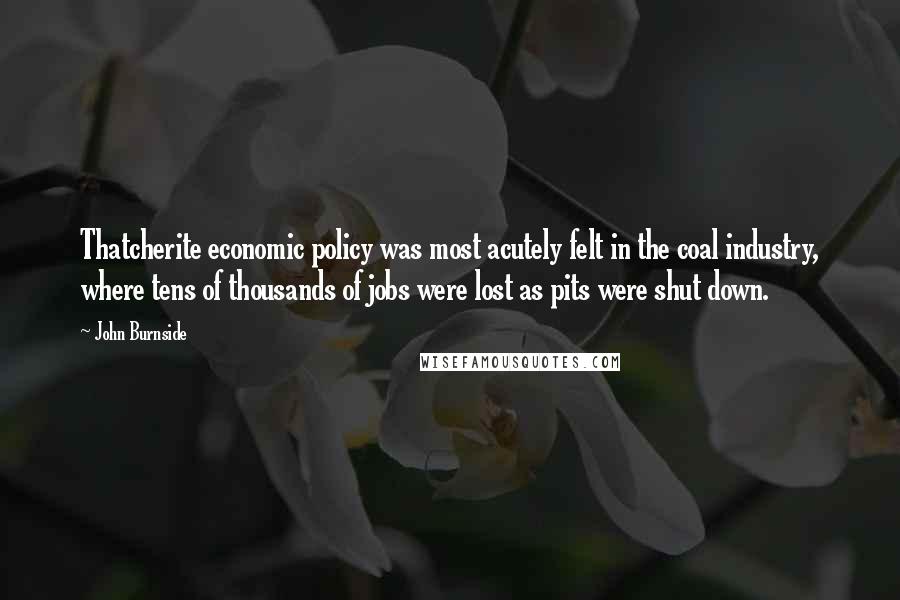 John Burnside Quotes: Thatcherite economic policy was most acutely felt in the coal industry, where tens of thousands of jobs were lost as pits were shut down.