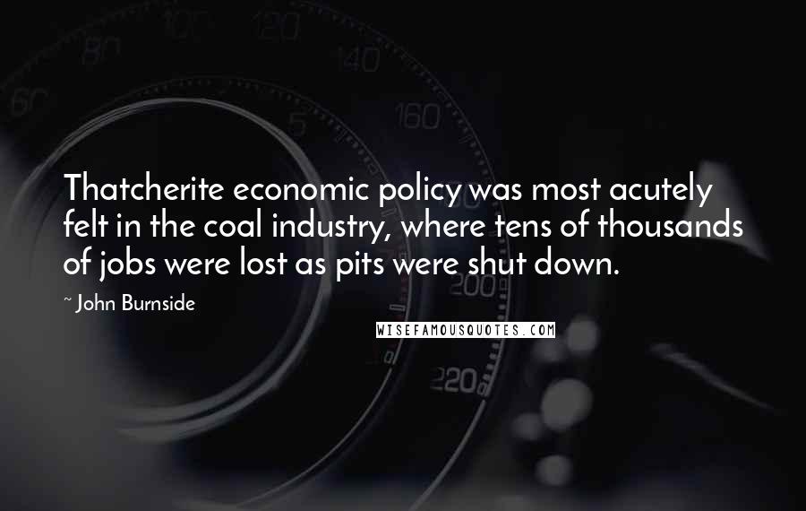 John Burnside Quotes: Thatcherite economic policy was most acutely felt in the coal industry, where tens of thousands of jobs were lost as pits were shut down.