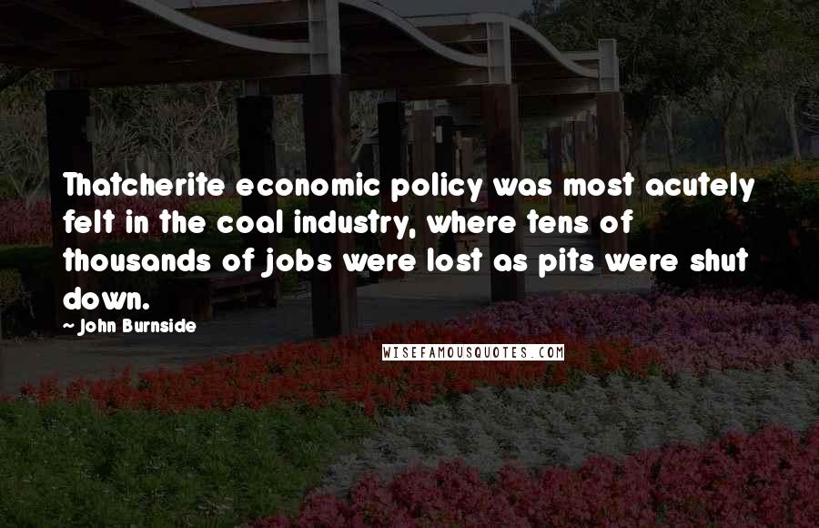 John Burnside Quotes: Thatcherite economic policy was most acutely felt in the coal industry, where tens of thousands of jobs were lost as pits were shut down.