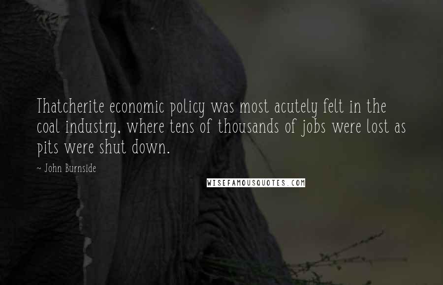 John Burnside Quotes: Thatcherite economic policy was most acutely felt in the coal industry, where tens of thousands of jobs were lost as pits were shut down.