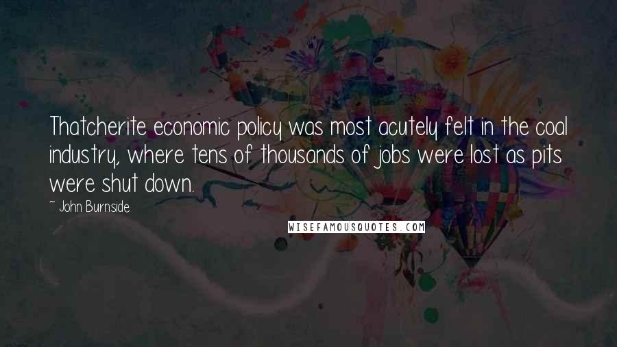 John Burnside Quotes: Thatcherite economic policy was most acutely felt in the coal industry, where tens of thousands of jobs were lost as pits were shut down.