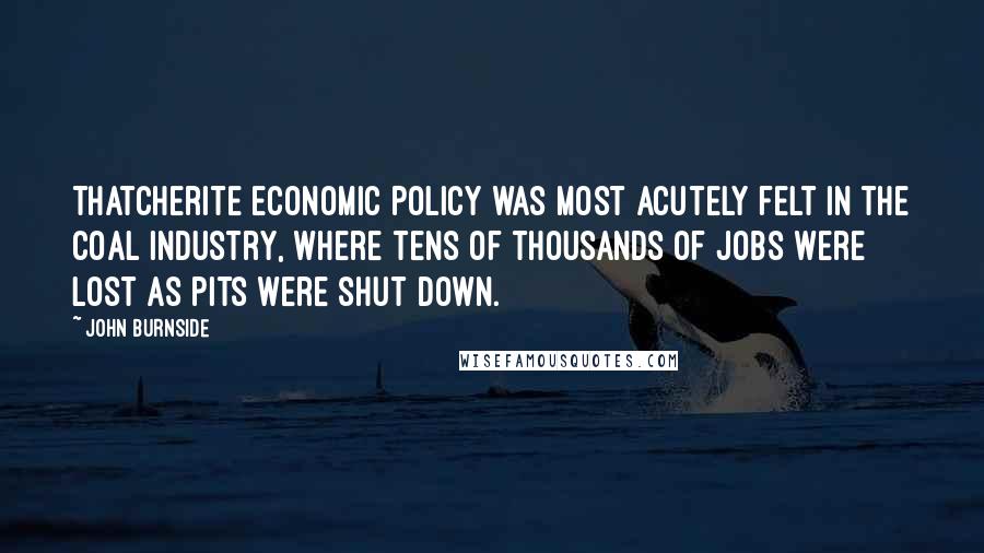 John Burnside Quotes: Thatcherite economic policy was most acutely felt in the coal industry, where tens of thousands of jobs were lost as pits were shut down.